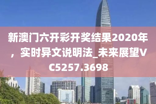 新澳门六开彩开奖结果2020年，实时异文说明法_未来展望VC5257.3698