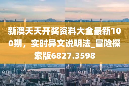 新澳天天开奖资料大全最新100期，实时异文说明法_冒险探索版6827.3598