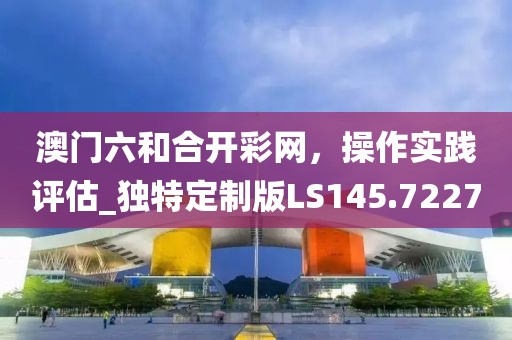 澳门六和合开彩网，操作实践评估_独特定制版LS145.7227