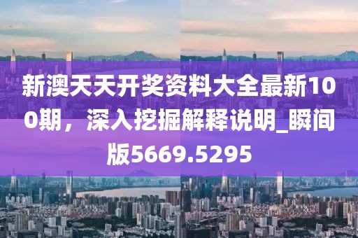 新澳天天开奖资料大全最新100期，深入挖掘解释说明_瞬间版5669.5295