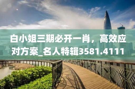 白小姐三期必开一肖，高效应对方案_名人特辑3581.4111