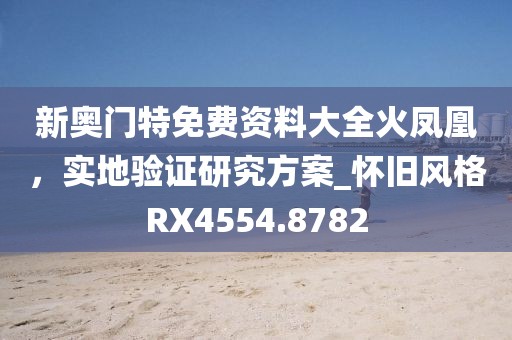 新奥门特免费资料大全火凤凰，实地验证研究方案_怀旧风格RX4554.8782