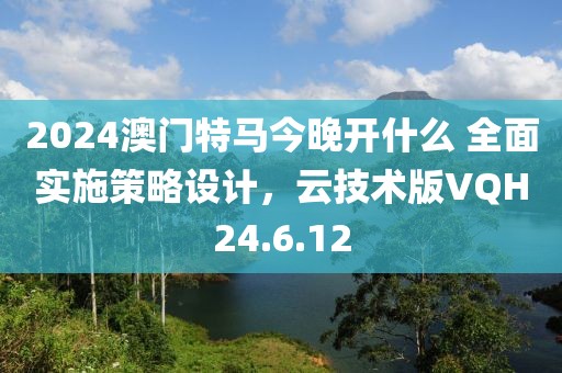 2024澳门特马今晚开什么 全面实施策略设计，云技术版VQH24.6.12