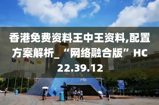 香港免费资料王中王资料,配置方案解析_“网络融合版”HC22.39.12