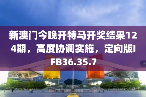 新澳门今晚开特马开奖结果124期，高度协调实施，定向版IFB36.35.7
