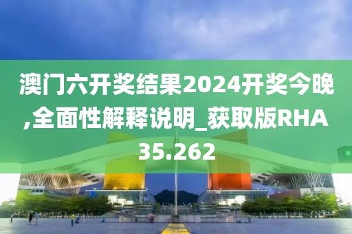 澳门六开奖结果2024开奖今晚,全面性解释说明_获取版RHA35.262