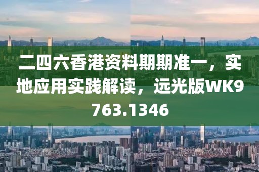 二四六香港资料期期准一，实地应用实践解读，远光版WK9763.1346