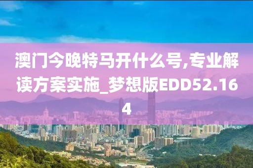 澳门今晚特马开什么号,专业解读方案实施_梦想版EDD52.164